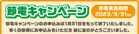 「節電キャンペーン」節電実施期間2023/3/31まで　節電キャンペーンのお申込みは1月31日をもって終了いたしました。多くの皆様にお申込みをいただき 誠にありがとうございました。